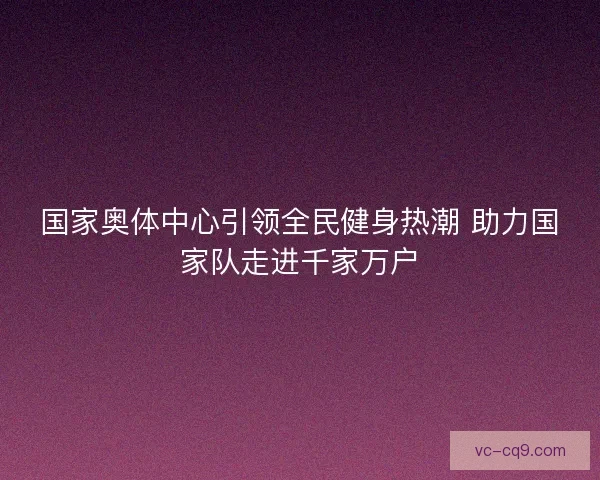 国家奥体中心引领全民健身热潮 助力国家队走进千家万户