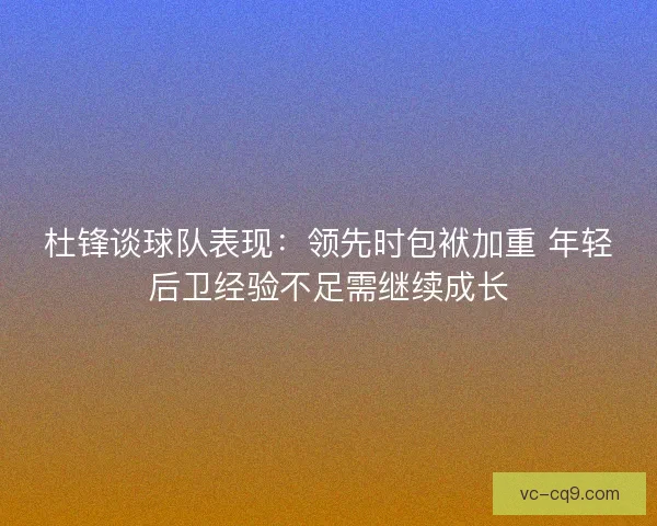 杜锋谈球队表现：领先时包袱加重 年轻后卫经验不足需继续成长