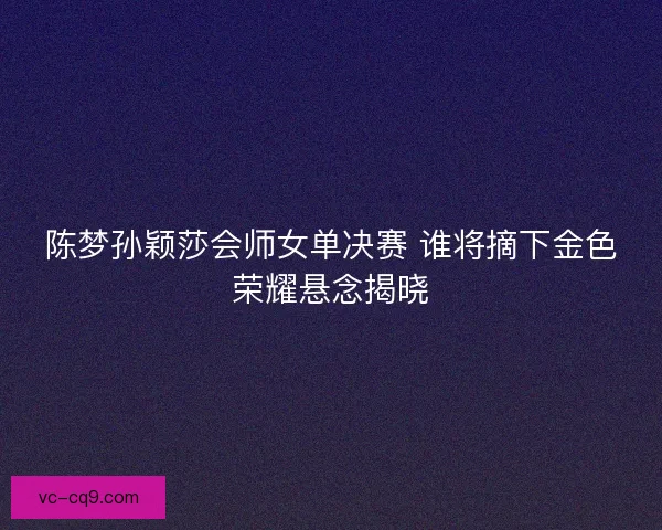 陈梦孙颖莎会师女单决赛 谁将摘下金色荣耀悬念揭晓