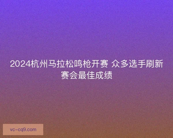 2024杭州马拉松鸣枪开赛 众多选手刷新赛会最佳成绩