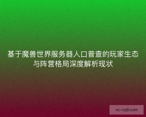 基于魔兽世界服务器人口普查的玩家生态与阵营格局深度解析现状