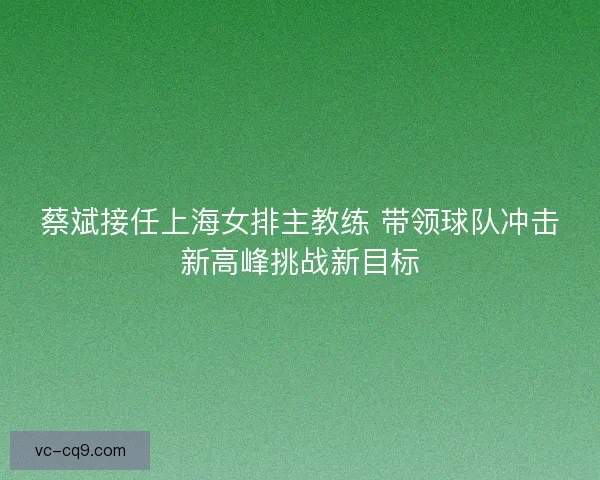 蔡斌接任上海女排主教练 带领球队冲击新高峰挑战新目标