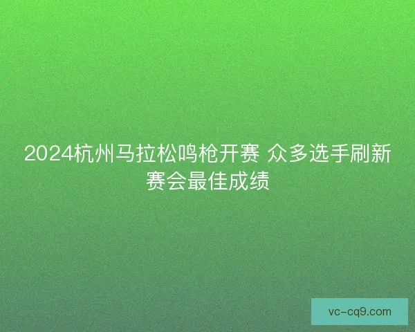 2024杭州马拉松鸣枪开赛 众多选手刷新赛会最佳成绩