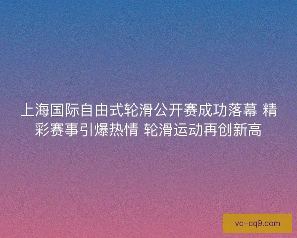 上海国际自由式轮滑公开赛成功落幕 精彩赛事引爆热情 轮滑运动再创新高