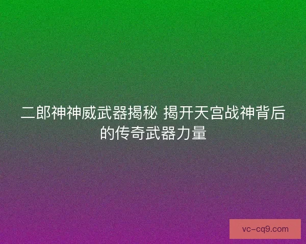二郎神神威武器揭秘 揭开天宫战神背后的传奇武器力量