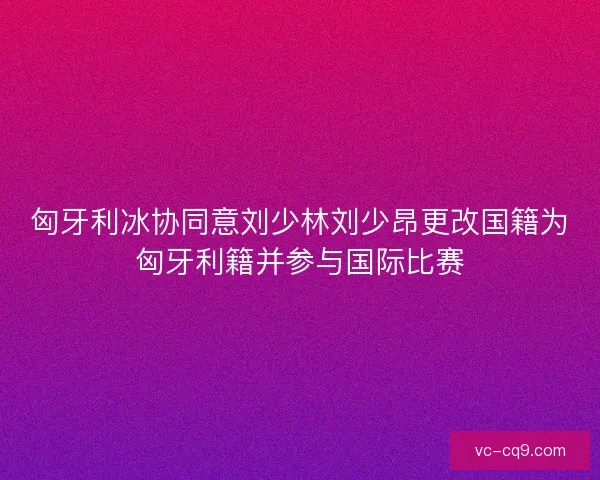 匈牙利冰协同意刘少林刘少昂更改国籍为匈牙利籍并参与国际比赛