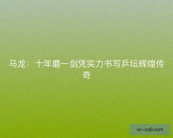 马龙：十年磨一剑凭实力书写乒坛辉煌传奇