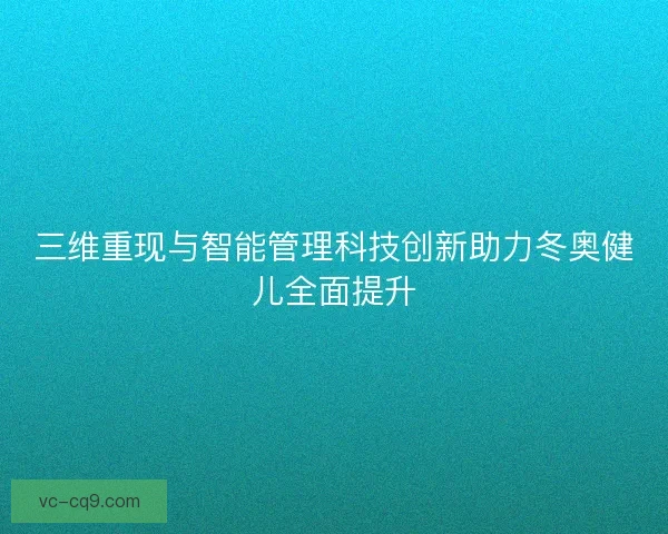 三维重现与智能管理科技创新助力冬奥健儿全面提升