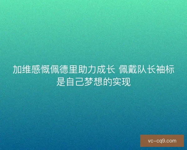 加维感慨佩德里助力成长 佩戴队长袖标是自己梦想的实现