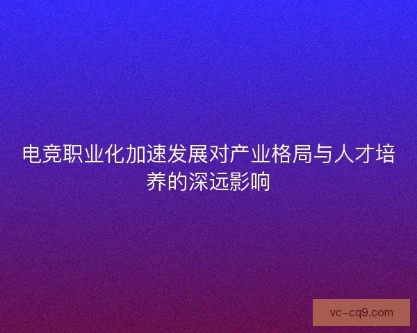 电竞职业化加速发展对产业格局与人才培养的深远影响