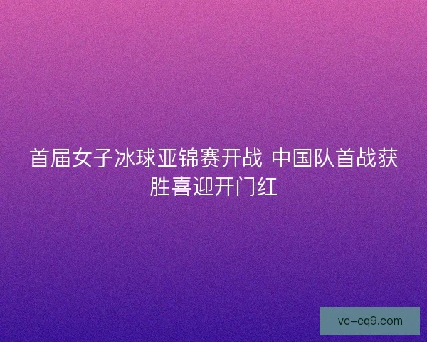 首届女子冰球亚锦赛开战 中国队首战获胜喜迎开门红 首届女子冰球亚锦赛开战 中国队首战获胜喜迎开门红