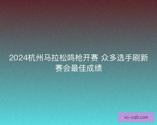 2024杭州马拉松鸣枪开赛 众多选手刷新赛会最佳成绩 2024杭州马拉松鸣枪开赛 众多选手刷新赛会最佳成绩