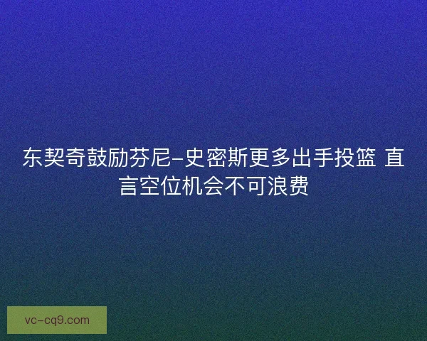 东契奇鼓励芬尼-史密斯更多出手投篮 直言空位机会不可浪费 东契奇鼓励芬尼-史密斯更多出手投篮 直言空位机会不可浪费