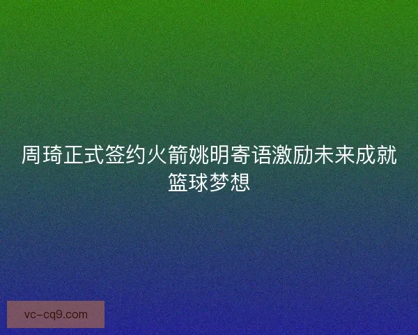 周琦正式签约火箭姚明寄语激励未来成就篮球梦想