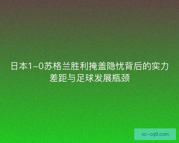 日本1-0苏格兰胜利掩盖隐忧背后的实力差距与足球发展瓶颈
