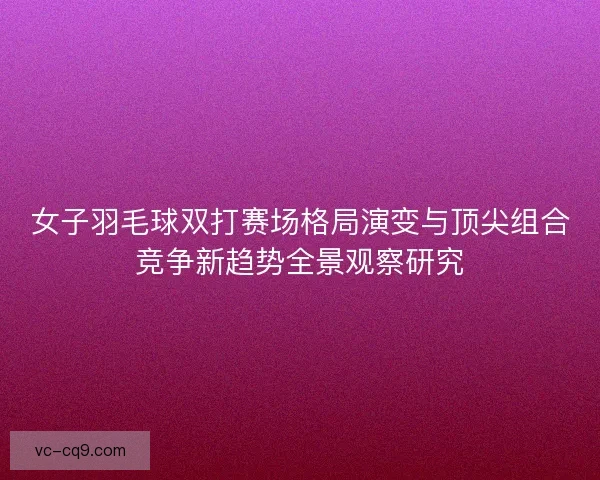 女子羽毛球双打赛场格局演变与顶尖组合竞争新趋势全景观察研究